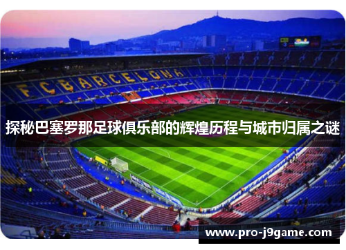 探秘巴塞罗那足球俱乐部的辉煌历程与城市归属之谜