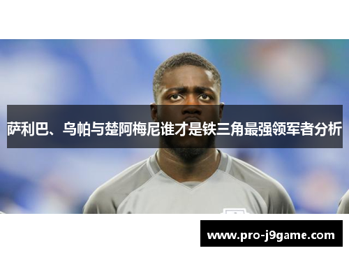 萨利巴、乌帕与楚阿梅尼谁才是铁三角最强领军者分析