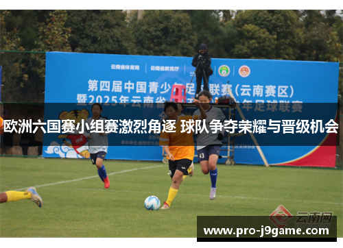 欧洲六国赛小组赛激烈角逐 球队争夺荣耀与晋级机会 欧洲六国赛小组赛激烈角逐 球队争夺荣耀与晋级机会