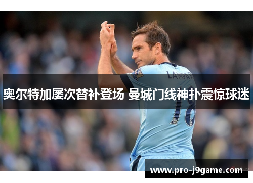 奥尔特加屡次替补登场 曼城门线神扑震惊球迷 奥尔特加屡次替补登场 曼城门线神扑震惊球迷