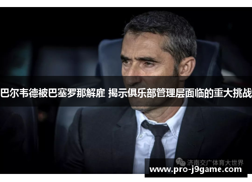 巴尔韦德被巴塞罗那解雇 揭示俱乐部管理层面临的重大挑战 巴尔韦德被巴塞罗那解雇 揭示俱乐部管理层面临的重大挑战